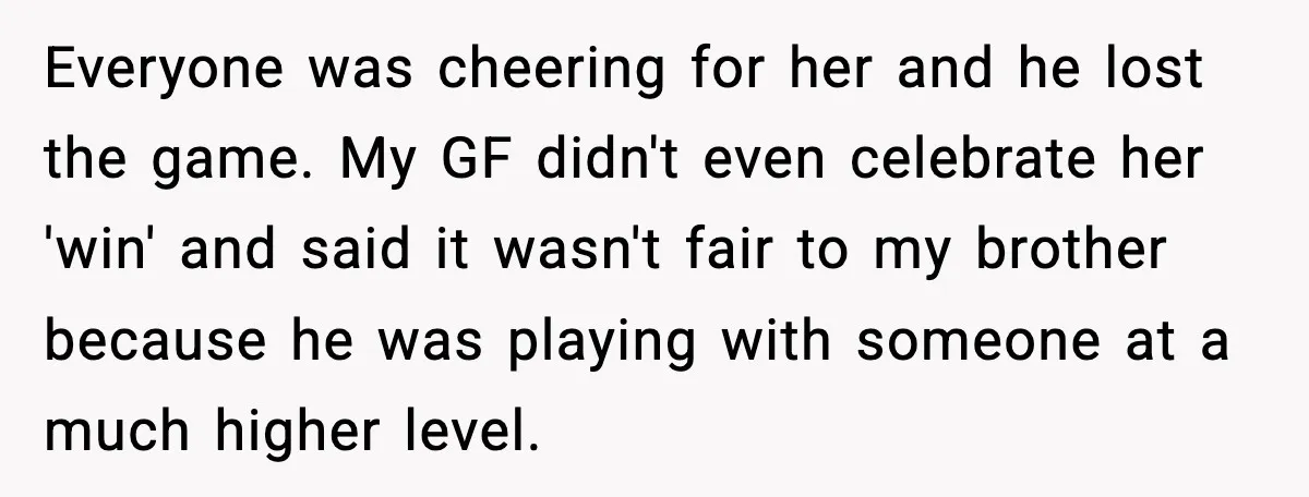 Everyone was cheering for her and he lost the game. My GF didn't even celebrate her 'win' and said it wasn't fair to my brother because he was playing with...