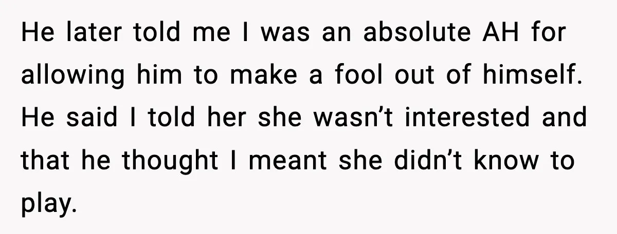 He later told me I was an absolute AH for allowing him to make a fool out of himself. He said I told her she wasn’t interested and that he...