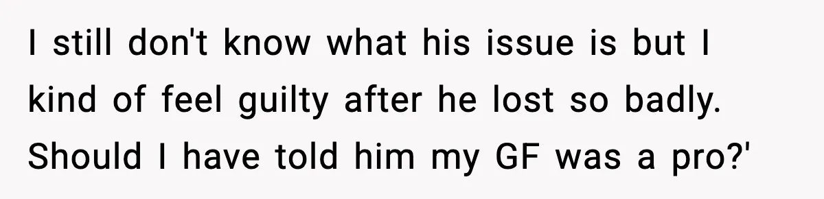 I still don't know what his issue is but I kind of feel guilty after he lost so badly. Should I have told him my GF was a pro?'