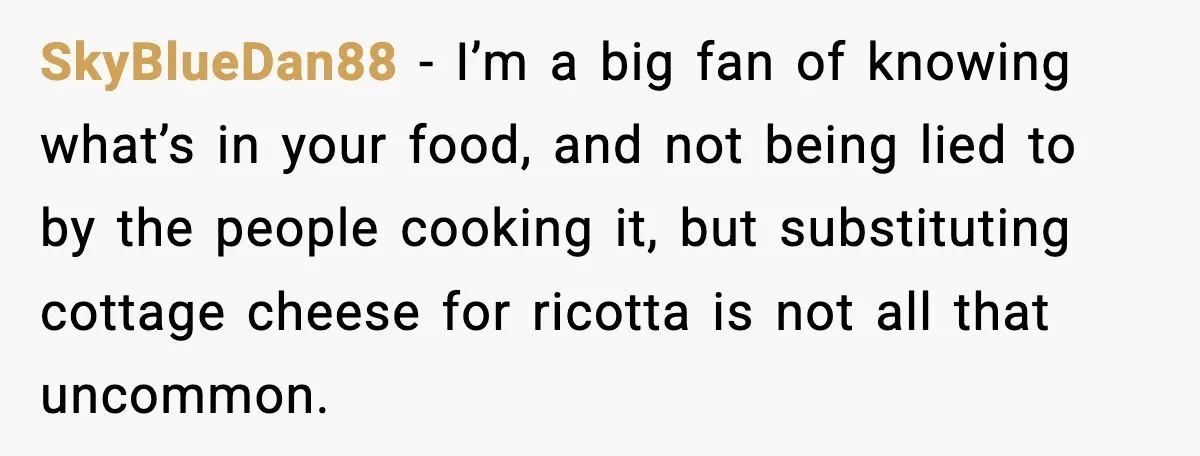 SkyBlueDan88 - I’m a big fan of knowing what’s in your food, and not being lied to by the people cooking it, but substituting cottage cheese for ricotta is not...