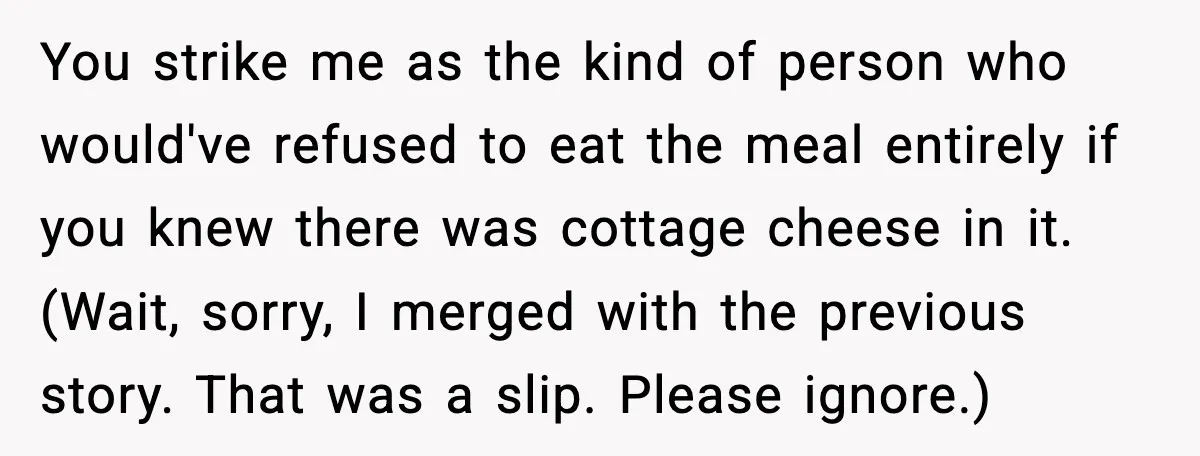 You strike me as the kind of person who would've refused to eat the meal entirely if you knew there was cottage cheese in it. (Wait, sorry, I merged with...