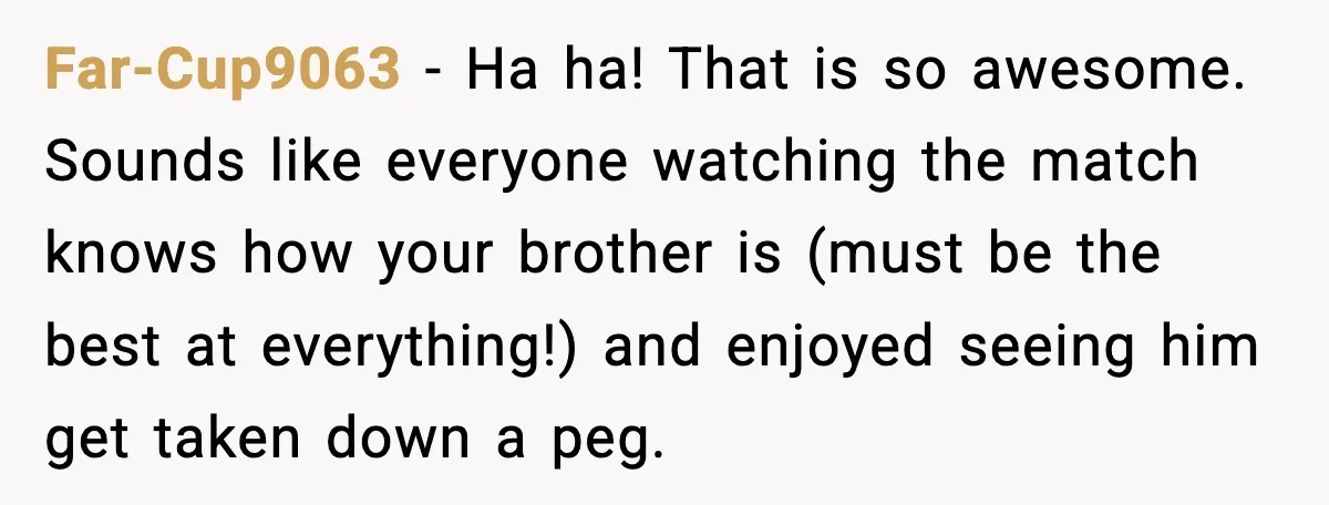 Far-Cup9063 - Ha ha! That is so awesome. Sounds like everyone watching the match knows how your brother is (must be the best at everything!) and enjoyed seeing him get...