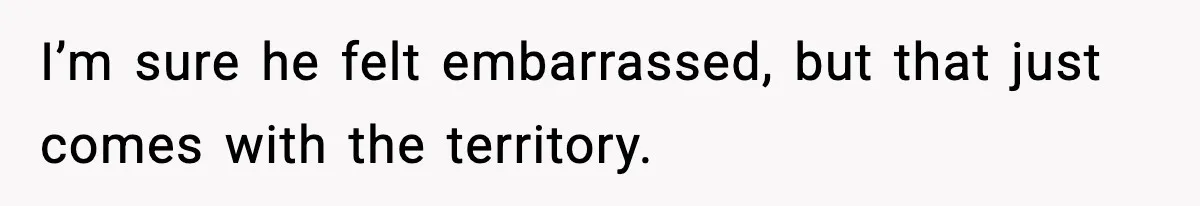 I’m sure he felt embarrassed, but that just comes with the territory.