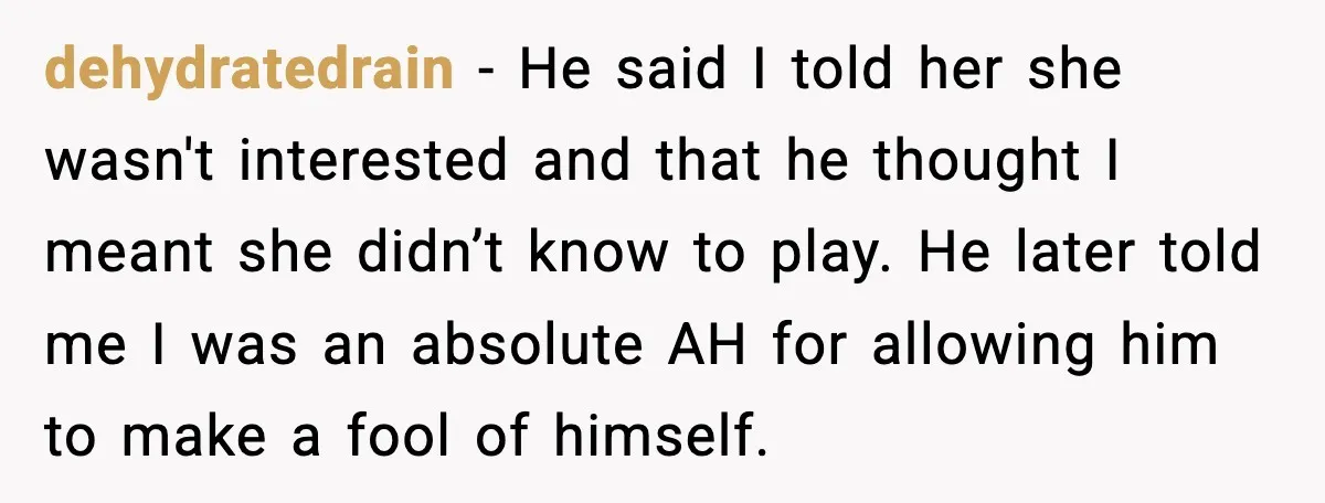 dehydratedrain - He said I told her she wasn't interested and that he thought I meant she didn’t know to play. He later told me I was an absolute AH...