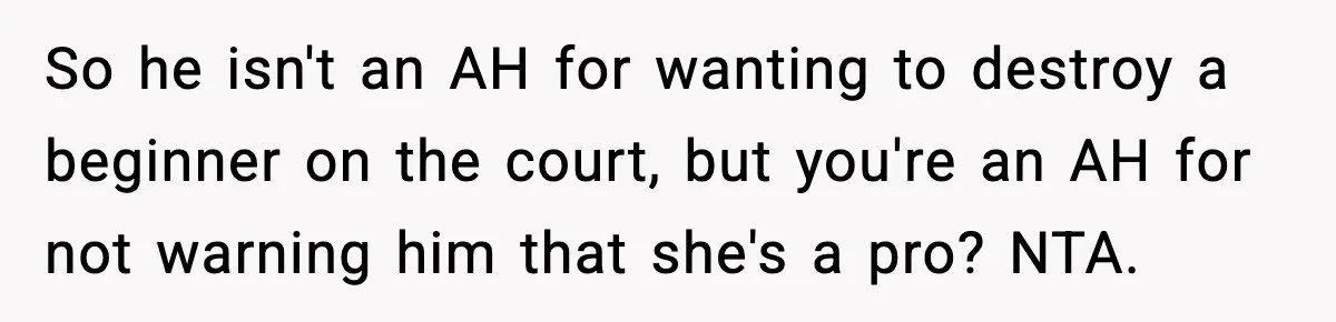 So he isn't an AH for wanting to destroy a beginner on the court, but you're an AH for not warning him that she's a pro? NTA.