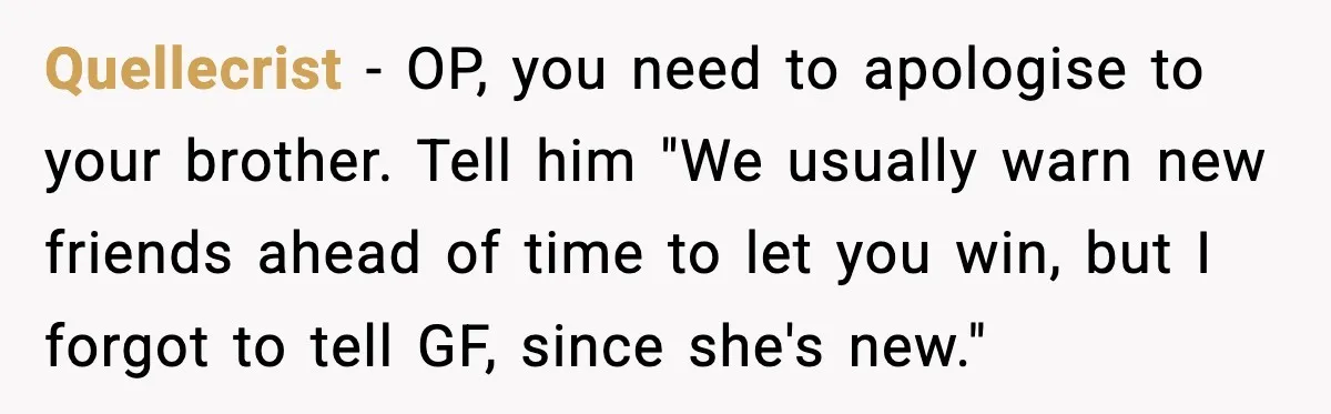 Quellecrist - OP, you need to apologise to your brother. Tell him "We usually warn new friends ahead of time to let you win, but I forgot to tell GF,...