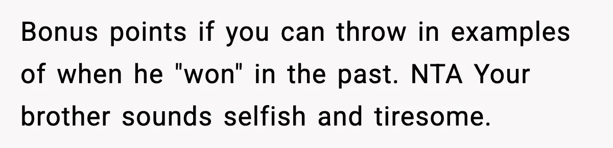 Bonus points if you can throw in examples of when he "won" in the past. NTA Your brother sounds selfish and tiresome.