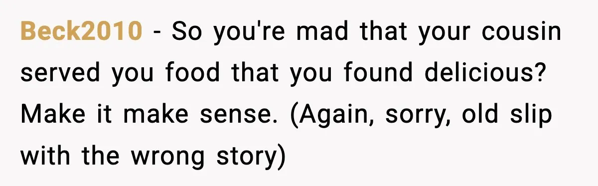 Beck2010 - So you're mad that your cousin served you food that you found delicious? Make it make sense. (Again, sorry, old slip with the wrong story)