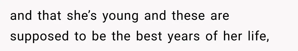and that she’s young and these are supposed to be the best years of her life,
