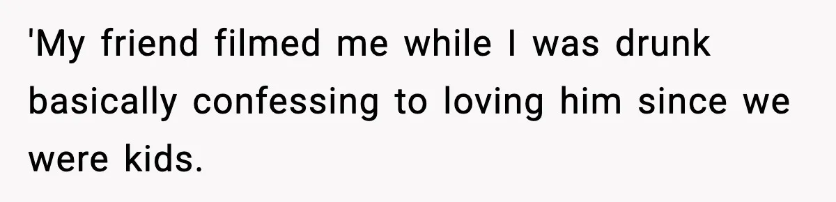 'My friend filmed me while I was drunk basically confessing to loving him since we were kids.