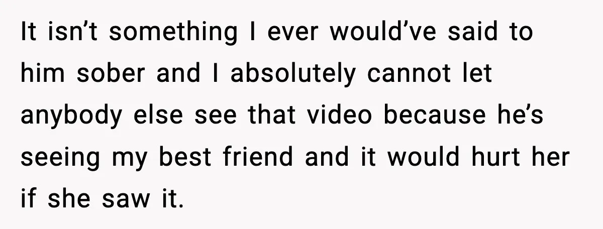 It isn’t something I ever would’ve said to him sober and I absolutely cannot let anybody else see that video because he’s seeing my best friend and it would hurt...