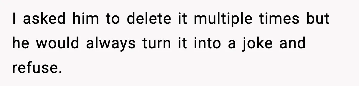 I asked him to delete it multiple times but he would always turn it into a joke and refuse.