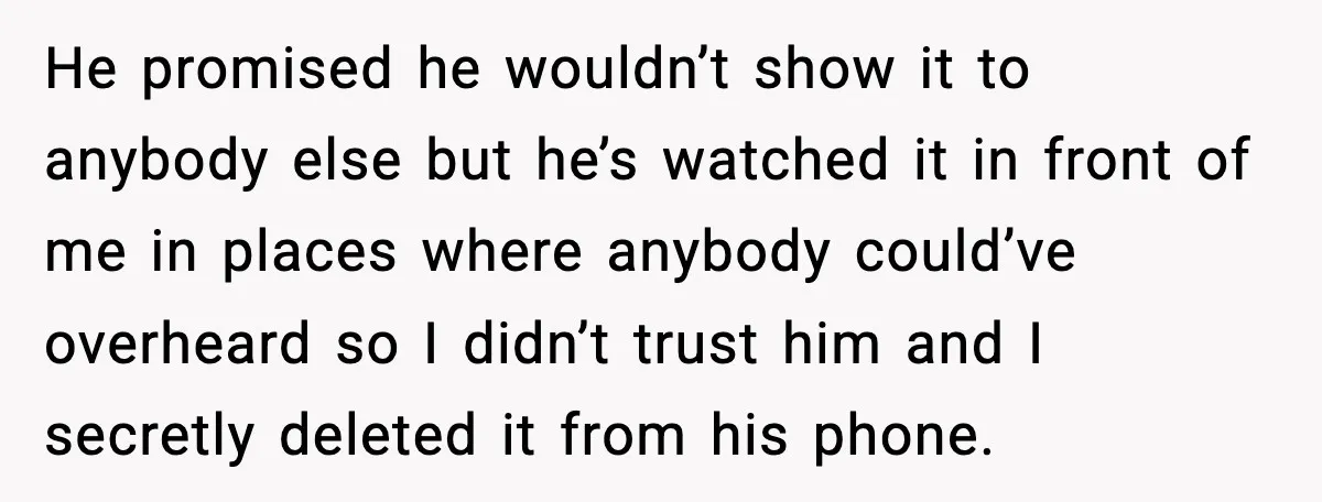 He promised he wouldn’t show it to anybody else but he’s watched it in front of me in places where anybody could’ve overheard so I didn’t trust him and I...