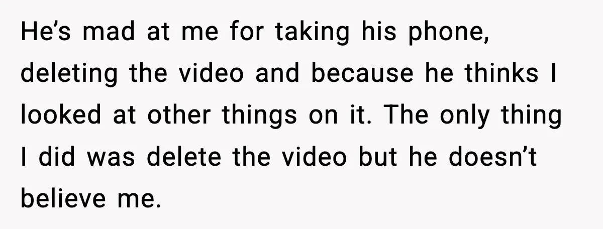 He’s mad at me for taking his phone, deleting the video and because he thinks I looked at other things on it. The only thing I did was delete the...