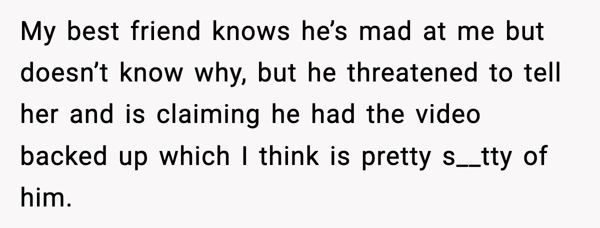 My best friend knows he’s mad at me but doesn’t know why, but he threatened to tell her and is claiming he had the video backed up which I think...