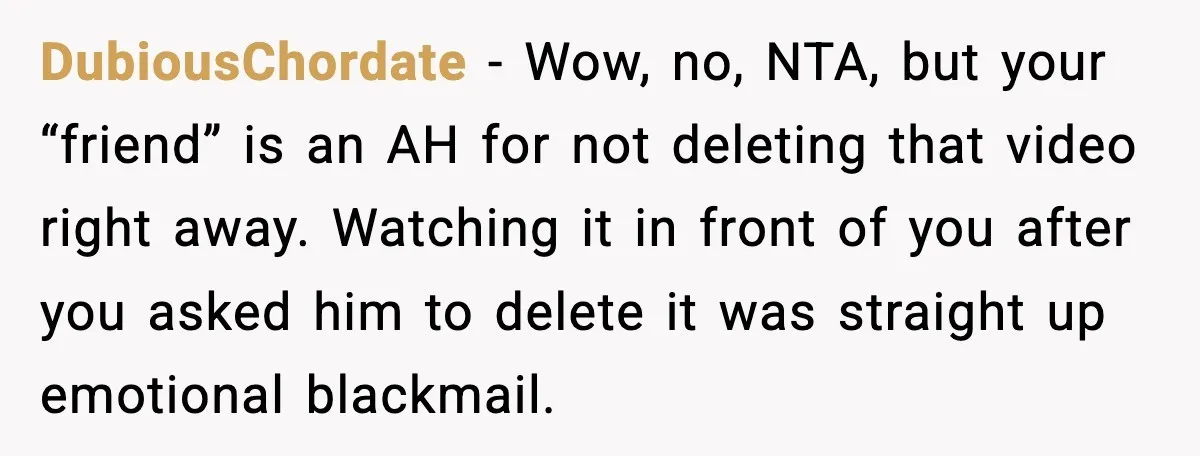DubiousChordate - Wow, no, NTA, but your “friend” is an AH for not deleting that video right away. Watching it in front of you after you asked him to delete...