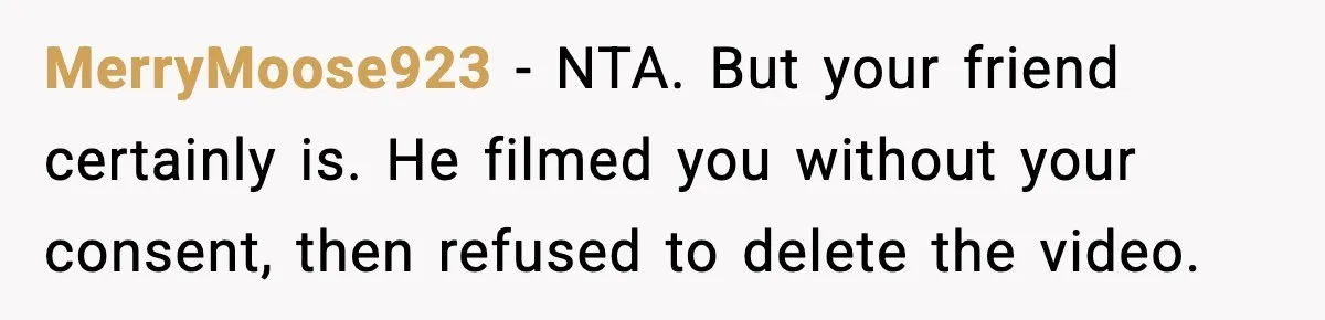 MerryMoose923 - NTA. But your friend certainly is. He filmed you without your consent, then refused to delete the video.
