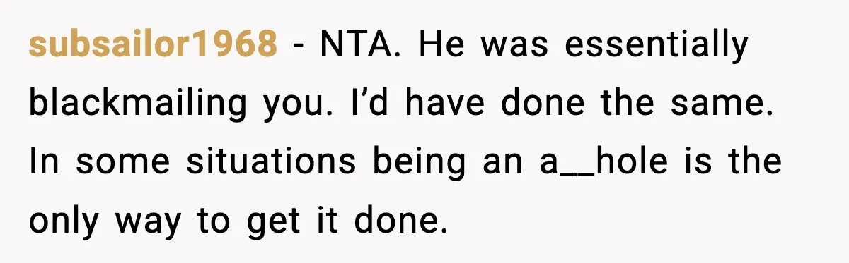 subsailor1968 - NTA. He was essentially blackmailing you. I’d have done the same. In some situations being an a__hole is the only way to get it done.