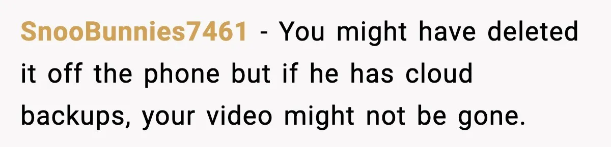 SnooBunnies7461 - You might have deleted it off the phone but if he has cloud backups, your video might not be gone.