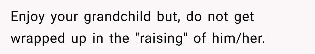 Enjoy your grandchild but, do not get wrapped up in the "raising" of him/her.