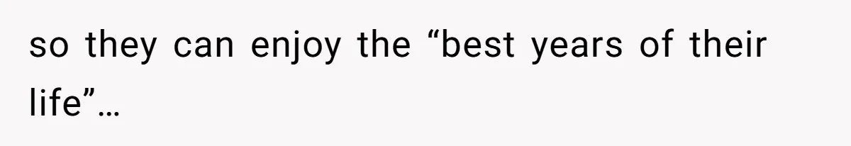 so they can enjoy the “best years of their life”…