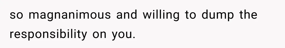 so magnanimous and willing to dump the responsibility on you.