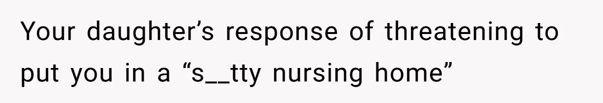 Your daughter’s response of threatening to put you in a “s__tty nursing home”