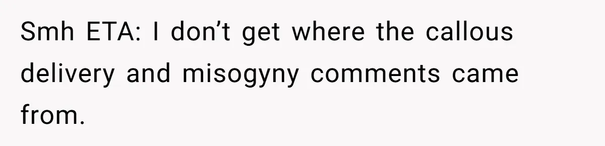 Smh ETA: I don’t get where the callous delivery and misogyny comments came from.