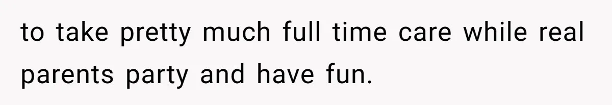 to take pretty much full time care while real parents party and have fun.