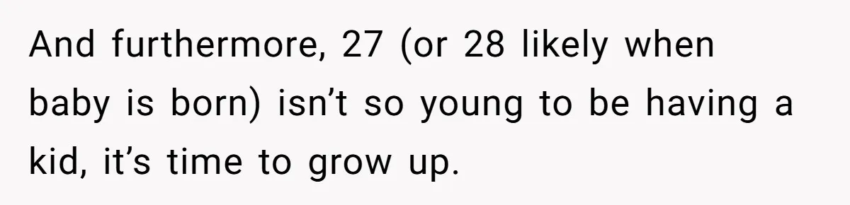 And furthermore, 27 (or 28 likely when baby is born) isn’t so young to be having a kid, it’s time to grow up.