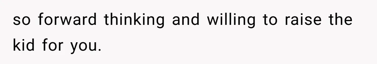 so forward thinking and willing to raise the kid for you.