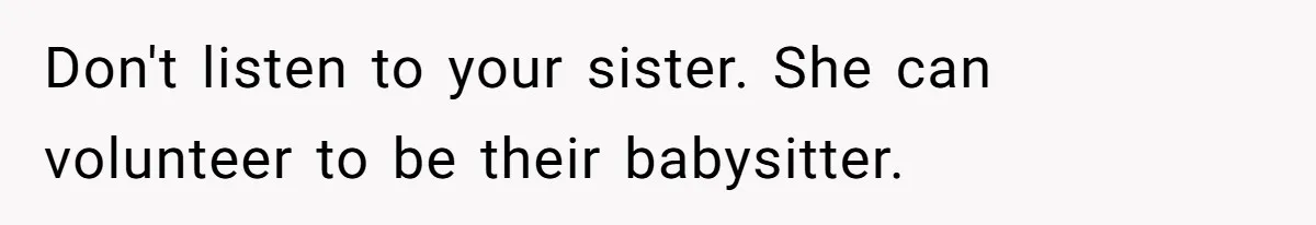 Don't listen to your sister. She can volunteer to be their babysitter.