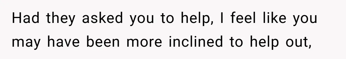 Had they asked you to help, I feel like you may have been more inclined to help out,