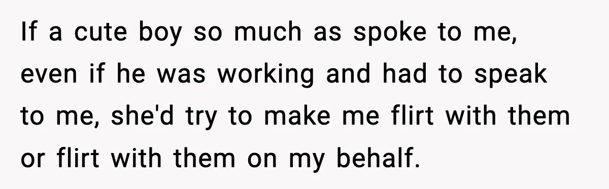If a cute boy so much as spoke to me, even if he was working and had to speak to me, she'd try to make me flirt with them or...