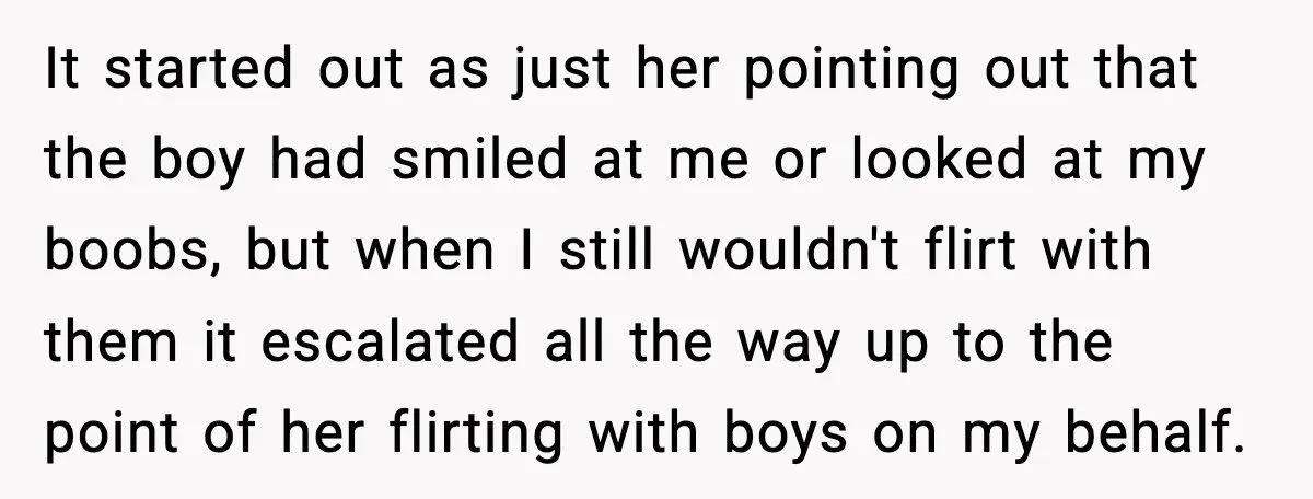 It started out as just her pointing out that the boy had smiled at me or looked at my boobs, but when I still wouldn't flirt with them it escalated...