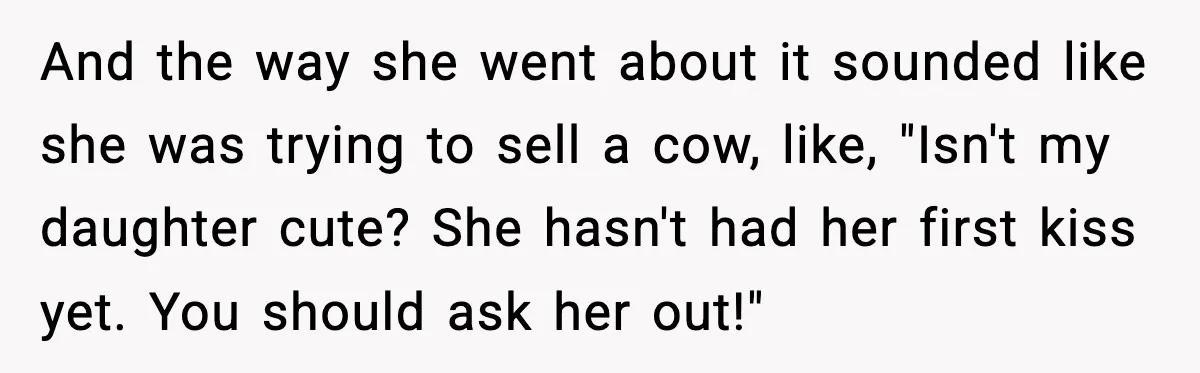 And the way she went about it sounded like she was trying to sell a cow, like, "Isn't my daughter cute? She hasn't had her first kiss yet. You should...