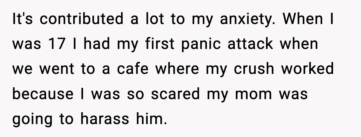 It's contributed a lot to my anxiety. When I was 17 I had my first panic attack when we went to a cafe where my crush worked because I was...