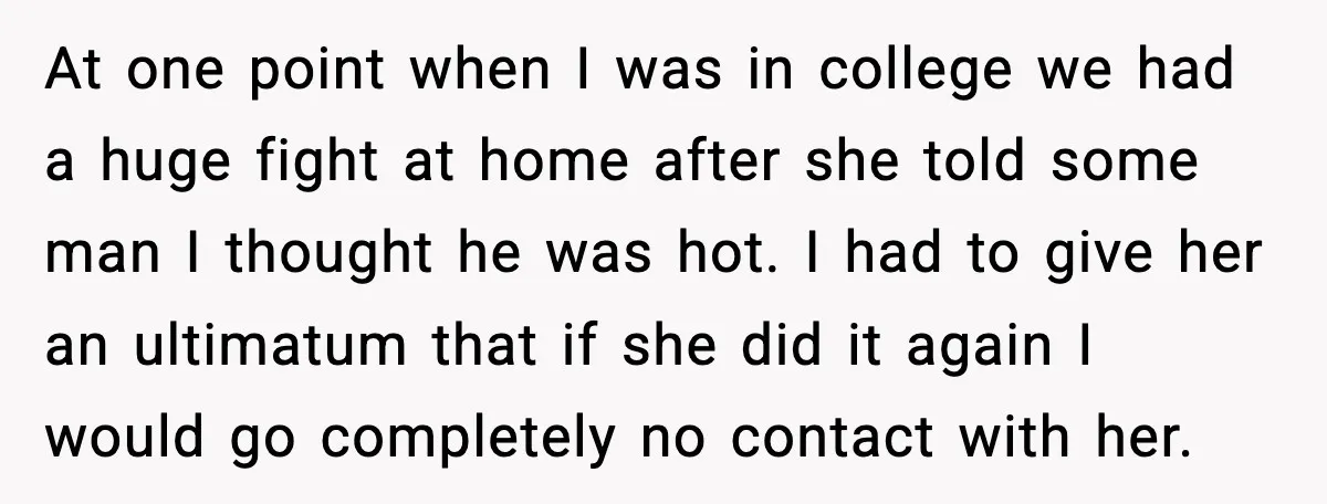 At one point when I was in college we had a huge fight at home after she told some man I thought he was hot. I had to give her...