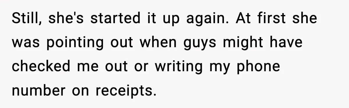 Still, she's started it up again. At first she was pointing out when guys might have checked me out or writing my phone number on receipts.