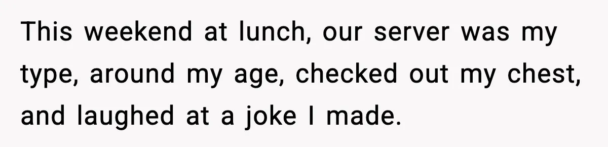 This weekend at lunch, our server was my type, around my age, checked out my chest, and laughed at a joke I made.