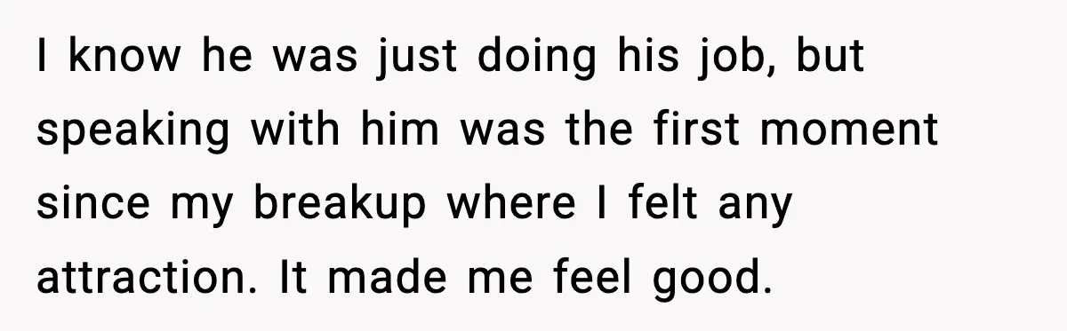 I know he was just doing his job, but speaking with him was the first moment since my breakup where I felt any attraction. It made me feel good.