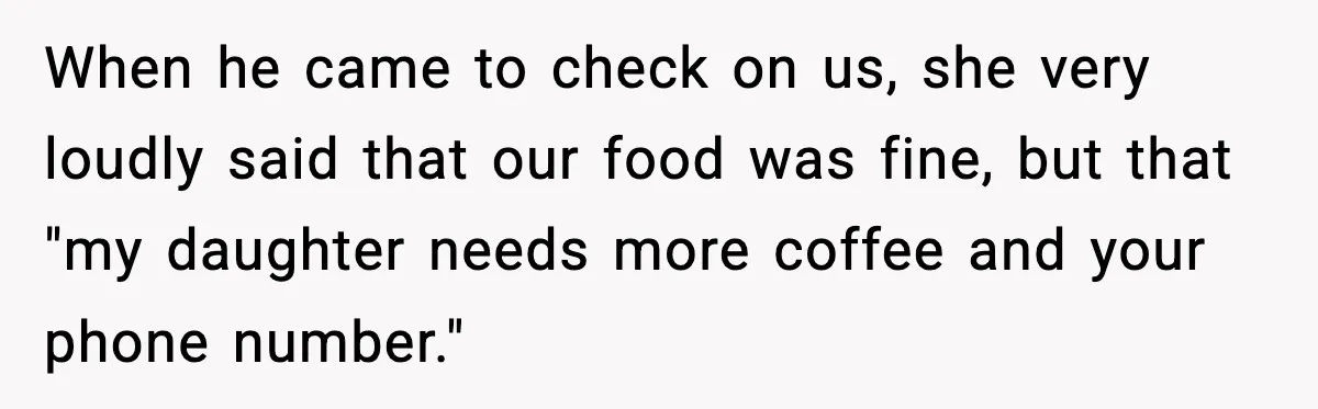 When he came to check on us, she very loudly said that our food was fine, but that "my daughter needs more coffee and your phone number."