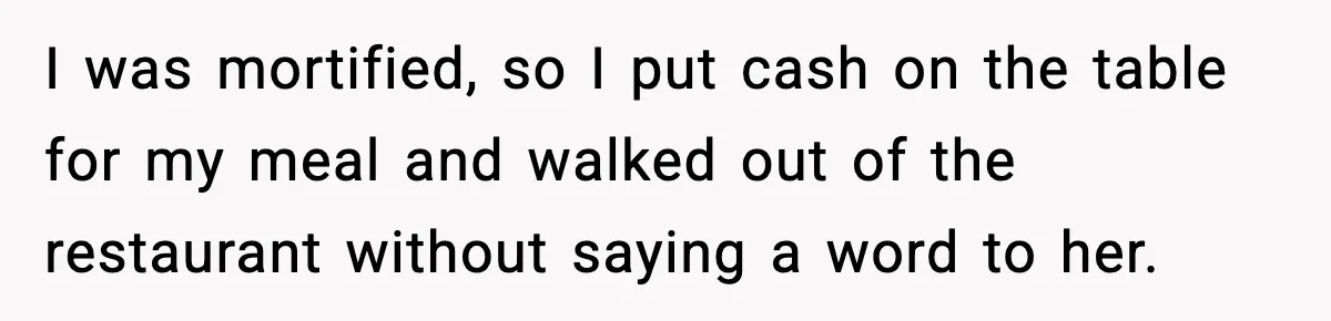 I was mortified, so I put cash on the table for my meal and walked out of the restaurant without saying a word to her.