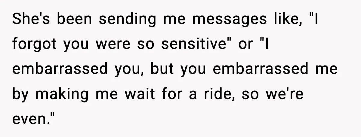 She's been sending me messages like, "I forgot you were so sensitive" or "I embarrassed you, but you embarrassed me by making me wait for a ride, so we're even."