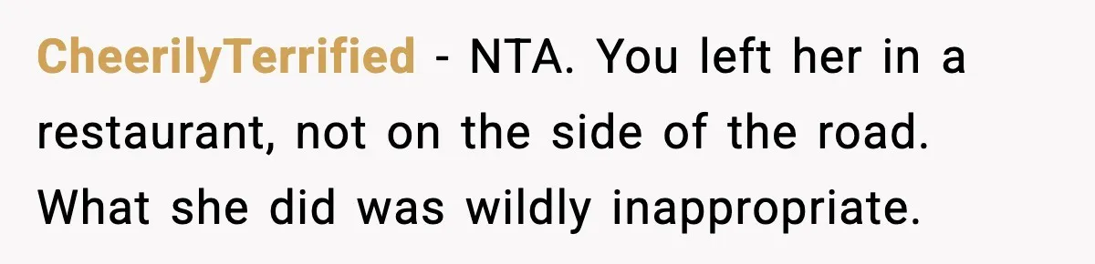 CheerilyTerrified - NTA. You left her in a restaurant, not on the side of the road. What she did was wildly inappropriate.