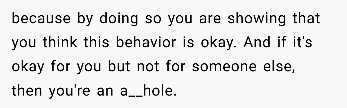 because by doing so you are showing that you think this behavior is okay. And if it's okay for you but not for someone else, then you're an a__hole.