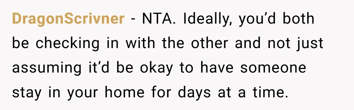 DragonScrivner − NTA. Ideally, you’d both be checking in with the other and not just assuming it’d be okay to have someone stay in your home for days at a...