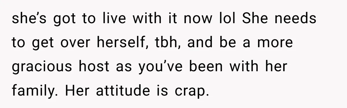 she’s got to live with it now lol She needs to get over herself, tbh, and be a more gracious host as you’ve been with her family. Her attitude is...