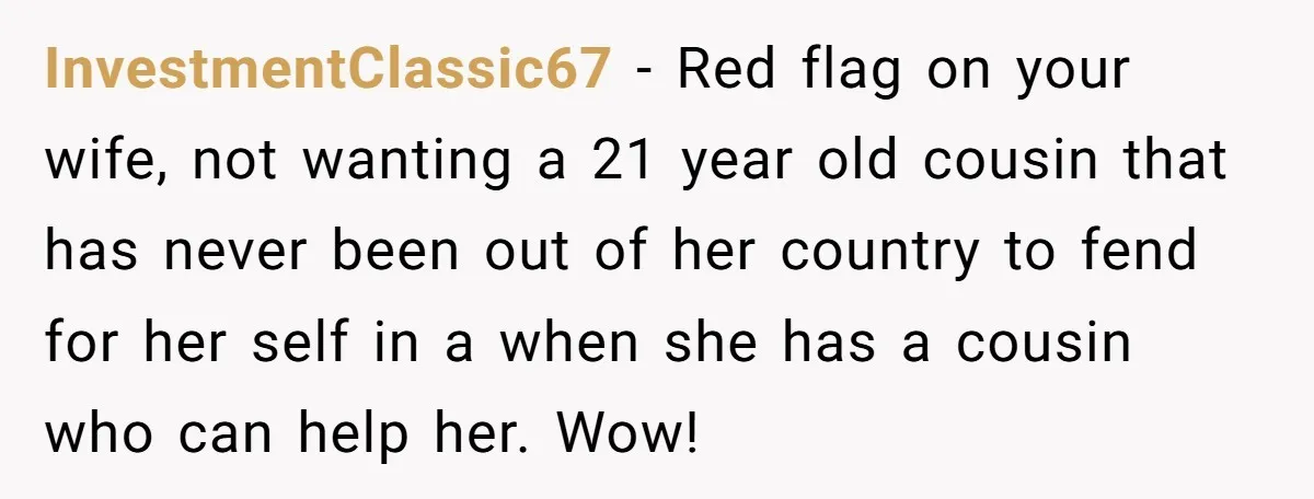 InvestmentClassic67 − Red flag on your wife, not wanting a 21 year old cousin that has never been out of her country to fend for her self in a when...
