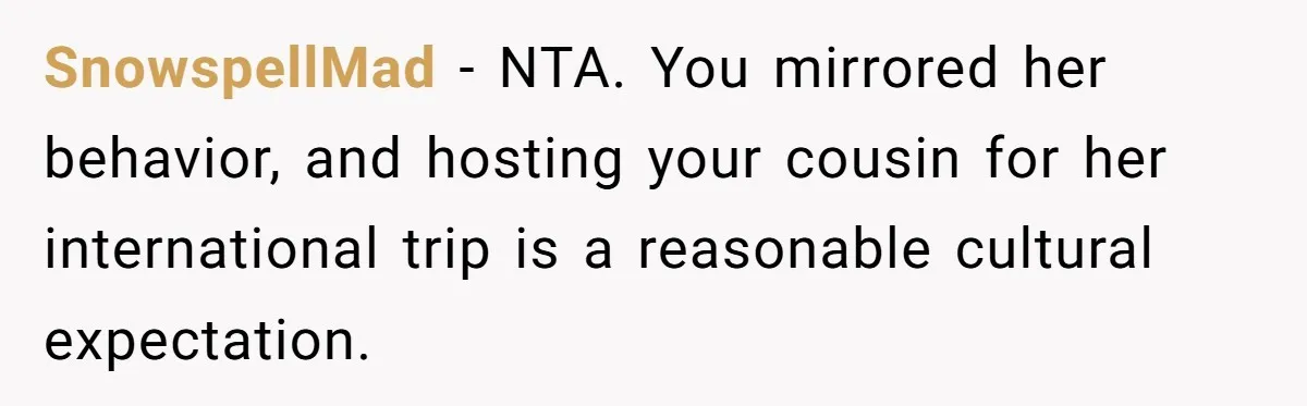 SnowspellMad − NTA. You mirrored her behavior, and hosting your cousin for her international trip is a reasonable cultural expectation.